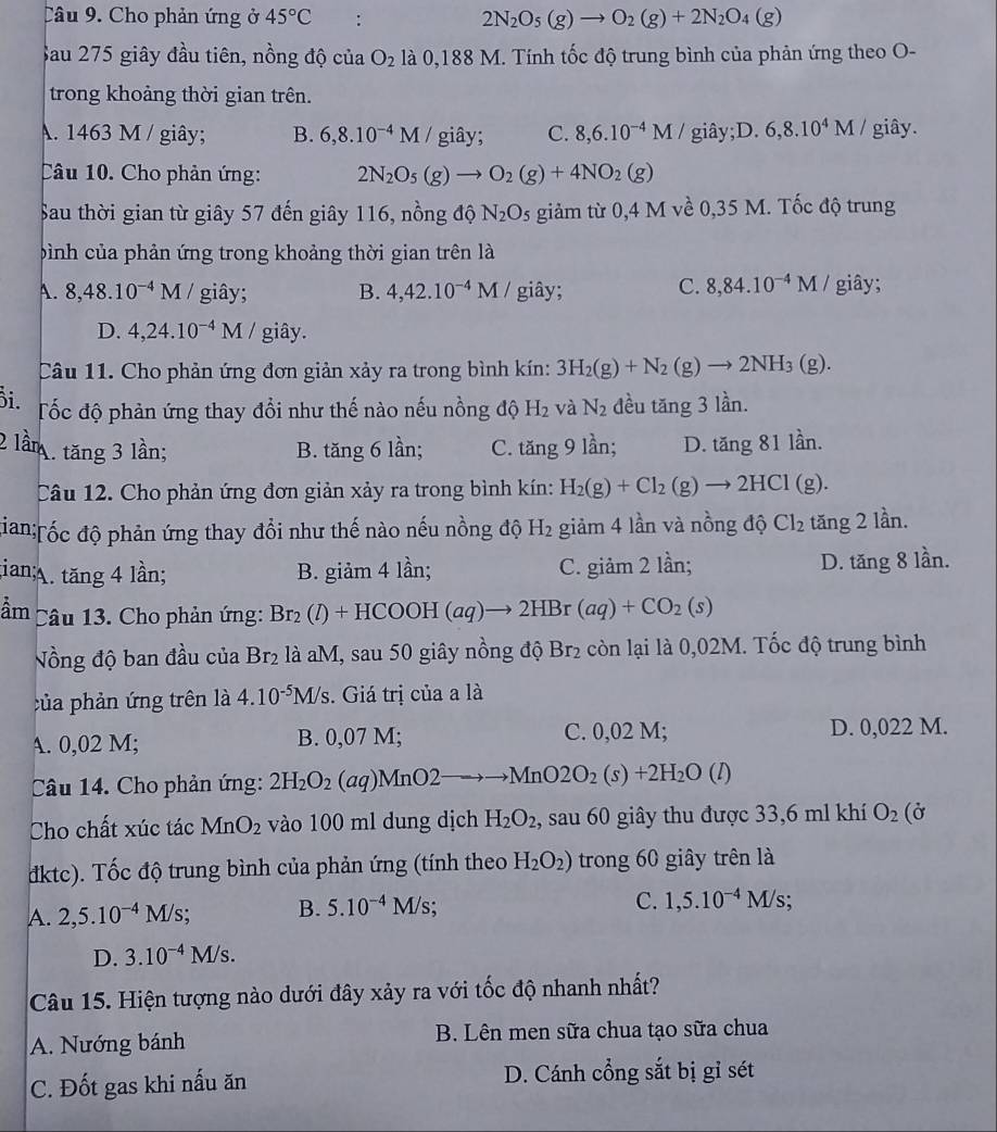 Cho phản ứng ở 45°C :
2N_2O_5(g)to O_2(g)+2N_2O_4(g)
Sau 275 giây đầu tiên, nồng độ của O_2 là 0,188 M. Tính tốc độ trung bình của phản ứng theo O-
trong khoảng thời gian trên.
A. 1463 M / giây; B. 6,8.10^(-4)M / giây; C. 8,6.10^(-4)M / giây;D. 6,8.10^4M giây.
Câu 10. Cho phản ứng: 2N_2O_5(g)to O_2(g)+4NO_2(g)
Sau thời gian từ giây 57 đến giây 116, nồng độ N_2O_5 giảm từ 0,4 M về 0,35 M. Tốc độ trung
bình của phản ứng trong khoảng thời gian trên là
C. 8,84.10^(-4)M/
A. 8,48.10^(-4)M giây; B. 4,42.10^(-4)M giây; giây;
D. 4,24.10^(-4)M / giây.
Câu 11. Cho phản ứng đơn giản xảy ra trong bình kín: 3H_2(g)+N_2(g)to 2NH_3(g).
i. Tốc độ phản ứng thay đổi như thế nào nếu nồng độ H_2 và N_2 đều tăng 3 lần.
2 lầm tăng 3 lần; B. tăng 6 lần; C. ang; 9 lần; D. tăng 81 lần.
Câu 12. Cho phản ứng đơn giản xảy ra trong bình kín: H_2(g)+Cl_2(g)to 2HCl(g).
đian;Tốc độ phản ứng thay đổi như thế nào nếu nồng độ H_2 giảm 4 lần và nồng độ Cl_2 tăng 2 lần.;ian;A. tăng 4 lần; B. giảm 4 lần; C. giảm 2 lần; D. tăng 8 lần.
ầm  Câu 13. Cho phản ứng: Br_2(l)+HCOOH(aq)to 2HBr(aq)+CO_2(s)
Nồng độ ban đầu của Br_2 là aM, sau 50 giây nồng độ Br_2 còn lại là 0,02M. Tốc độ trung bình
của phản ứng trên là 4.10^(-5)M/s. Giá trị của a là
A. 0,02 M; B. 0,07 M; C. 0,02 M; D. 0,022 M.
Câu 14. Cho phản ứng: 2H_2O_2(aq)MnO2 to to MnO2O_2(s)+2H_2O(l)
Cho chất xúc tác MnO_2 vào 100 ml dung dịch H_2O_2, , sau 60 giây thu được 33,6 ml khí O_2 (Ở
dktc). Tốc độ trung bình của phản ứng (tính theo H_2O_2) trong 60 giây trên là
A. 2,5.10^(-4)M/s; B. 5.10^(-4)M/s
C. 1,5.10^(-4)M/s;
D. 3.10^(-4)M/s.
Câu 15. Hiện tượng nào dưới đây xảy ra với tốc độ nhanh nhất?
A. Nướng bánh B. Lên men sữa chua tạo sữa chua
C. Đốt gas khi nấu ăn D. Cánh cổng sắt bị gỉ sét