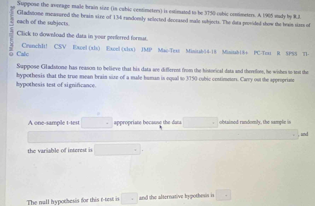 Suppose the average male brain size (in cubic centimeters) is estimated to be 3750 cubic centimeters. A 1905 study by R.J. 
Gladstone measured the brain size of 134 randomly selected deceased male subjects. The data provided show the brain sizes of 
each of the subjects. 
Click to download the data in your preferred format. 
5 Calc 
CrunchIt! CSV Excel (xls) Excel (xlsx) JMP Mac-Text Minitab14-18 Minitab18+ PC-Text R SPSS Tl- 
Suppose Gladstone has reason to believe that his data are different from the historical data and therefore, he wishes to test the 
hypothesis that the true mean brain size of a male human is equal to 3750 cubic centimeters. Carry out the appropriate 
hypothesis test of significance. 
A one-sample t-test □° appropriate because the data □ obtained randomly, the sample is
□  and 
the variable of interest is □ =
The null hypothesis for this t-test is □ and the alternative hypothesis is □