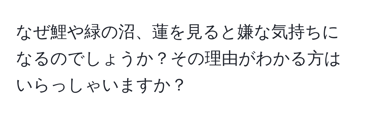 なぜ鯉や緑の沼、蓮を見ると嫌な気持ちになるのでしょうか？その理由がわかる方はいらっしゃいますか？