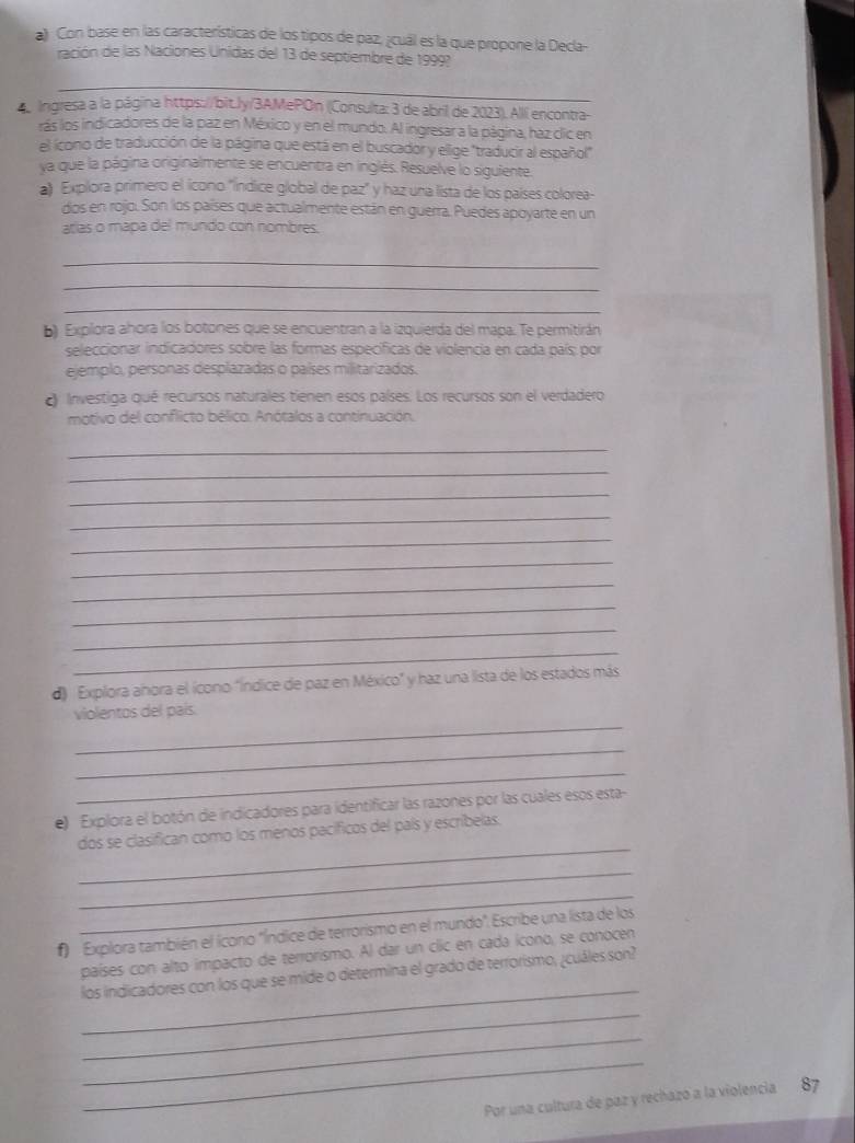 a Con base en las características de los tipos de paz, ¿cuál es la que propone la Decla-
ración de las Naciones Unidas del 13 de septiembre de 1999?
_
4 Ingresa a la página https://bit.Jy/3AMePOn (Consulta: 3 de abril de 2023). Alli encontra-
rás los indicadores de la paz en México y en el mundo. Al ingresar a la página, haz clic en
el ícono de traducción de la página que está en el buscador y ellige "traducir al español"
ya que la página originalmente se encuentra en inglés. Resuelve lo siguiente.
a) Explora primero el icono "índice global de paz" y haz una lista de los países colorea-
dos en rojo. Son los países que actualmente están en guerra. Puedes apoyarte en un
arías o mapa del mundo con nombres.
_
_
_
b) Explora ahora los botones que se encuentran a la izquierda del mapa. Te permitirán
seleccionar indicadores sobre las formas específicas de violencia en cada país; por
ejemplo, personas desplazadas o países militarizados.
Investiga qué recursos naturales tienen esos países. Los recursos son el verdadero
motivo del conflicto bélico. Anótalos a continuación.
_
_
_
_
_
_
_
_
_
_
d) Explora ahora el ícono "índice de paz en México" y haz una lista de los estados más
_
violentos del país.
_
_
e) Explora el botón de indicadores para identificar las razones por las cuales esos esta-
_
dos se clasifican como los menos pacíficos del país y escribelas.
_
_
f)  Explora también el ícono "Índice de terrorismo en el mundo". Escribe una lista de los
países con alto impacto de terrorismo. Al dar un clic en cada icono, se conocen
_
los indicadores con los que se mide o determina el grado de terrorismo, ¿cuáles son?
_
_
_
Por una cultura de paz y rechazó a la violencia 87