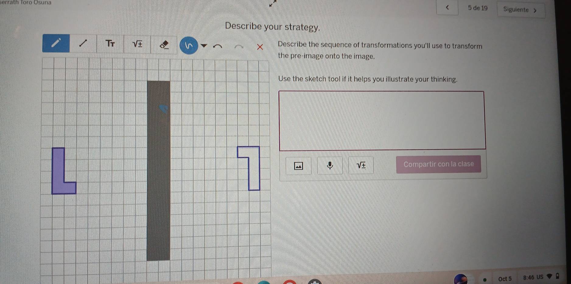 erräth Toro Ösuna Siguiente 
< 5 de 19 
Describe your strategy. 
Describe the sequence of transformations you'll use to transform 
the pre-image onto the image. 
Use the sketch tool if it helps you illustrate your thinking. 
sqrt(± ) Compartir con la clase 
Oct 5 8:4