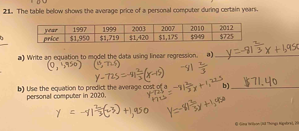 The table below shows the average price of a personal computer during certain years. 
6 
a) Write an equation to model the data using linear regression. a)_ 
b) Use the equation to predict the average cost of a b)_ 
personal computer in 2020. 
© Gina Wilson (All Things Algebra), 20