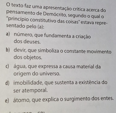 texto faz uma apresentação crítica acerca do
pensamento de Demócrito, segundo o qual o
'princípio constitutivo das coisas'' estava repre-
sentado pelo (a):
a) número, que fundamenta a criação
dos deuses.
b) devir, que simboliza o constante movimento
dos objetos.
c) água, que expressa a causa material da
origem do universo.
d) imobilidade, que sustenta a existência do
ser atemporal.
e) átomo, que explica o surgimento dos entes.