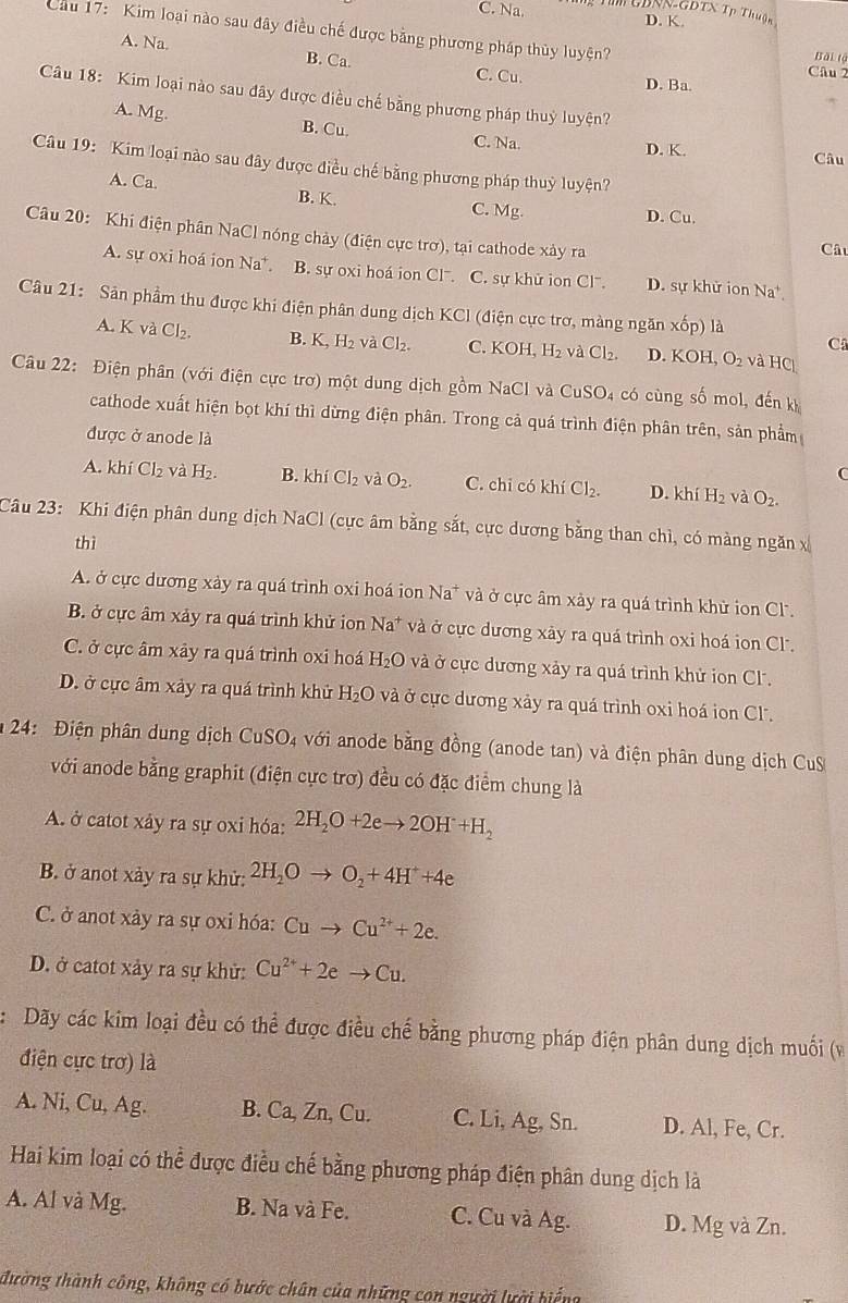 Na. T UDNN-GBTX Tp Thuận
D. K.
Cầu 17: Kim loại nào sau đây điều chế được bằng phương pháp thủy luyện? Bài tộ
A. Na. B. Ca. Câu 2
C. Cu. D. Ba.
Câu 18: Kim loại nào sau đây được điều chế bằng phương pháp thuỷ luyện?
A. Mg. B. Cu. C. Na.
D. K. Câu
Câu 19: Kim loại nào sau đây được điều chế bằng phương pháp thuỷ luyện?
A. Ca. B. K.
C. Mg.
D. Cu
Câu 20: Khi điện phân NaCl nóng chảy (điện cực trơ), tại cathode xày ra Câu
A. sự oxi hoá ion Na^+ B. sự oxi hoá ion Clˉ. C. sự khử ion Cl. D. sự khử ion Na*
Câu 21: Sản phẩm thu được khi điện phân dung dịch KCl (điện cực trơ, màng ngăn xhat op) là
A. K và Cl₂. B. K_2H_2 v aCl_2. C. KOH,H_2 aCl_2. D. KOH,O_2 và HC
C
Câu 22: Điện phân (với điện cực trơ) một dung dịch gồm NaCl và CuS odot 4 có cùng số mol, đến kỷ
cathode xuất hiện bọt khí thì dừng điện phân. Trong cả quá trình điện phân trên, sản phẩm
được ở anode là
A. khí Cl_2 và H₂. B. khí Cl_2vaO_2. C. chỉ có khí Cl_2. D. kh H_2 và O_2.
Câu 23: Khi điện phân dung dịch NaCl (cực âm bằng sắt, cực dương bằng than chì, có màng ngăn x
thì
A. ở cực dương xày ra quá trình oxi hoá ion Na^+ * và ở cực âm xày ra quá trình khử ion Cl.
B. ở cực âm xảy ra quá trình khử ion Na^+ và ở cực dương xây ra quá trình oxi hoá ion Cl.
C. ở cực âm xây ra quá trình oxi hoá H_2O và ở cực dương xảy ra quá trình khử ion C.
D. ở cực âm xảy ra quá trình khử H_2O và ở cực dương xảy ra quá trình oxi hoá ion Cl.
*  24: Điện phân dung dịch CuSO_4 với  anode bằng đồng (anode tan) và điện phân dung dịch CuS
với anode bằng graphit (điện cực trơ) đều có đặc điểm chung là
A. ở catot xảy ra sự oxỉ hóa: 2H_2O+2eto 2OH+H_2
B. ở anot xảy ra sự khử: 2H_2Oto O_2+4H^++4e
C. ở anot xảy ra sự oxi hóa: Cuto Cu^(2+)+2e.
D. ở catot xảy ra sự khử: Cu^(2+)+2eto Cu.
: Dãy các kim loại đều có thể được điều chế bằng phương pháp điện phân dung dịch muối (v
điện cực trơ) là
A. Ni, Cu, Ag. B. Ca, Zn, Cu. C. Li, Ag, Sn. D. Al, Fe, Cr.
Hai kim loại có thể được điều chế bằng phương pháp điện phân dung dịch là
A. Al và Mg. B. Na và Fe. C. Cu và Ag. D. Mg và Zn.
đường thành công, không có bước chân của những con người lười biếng