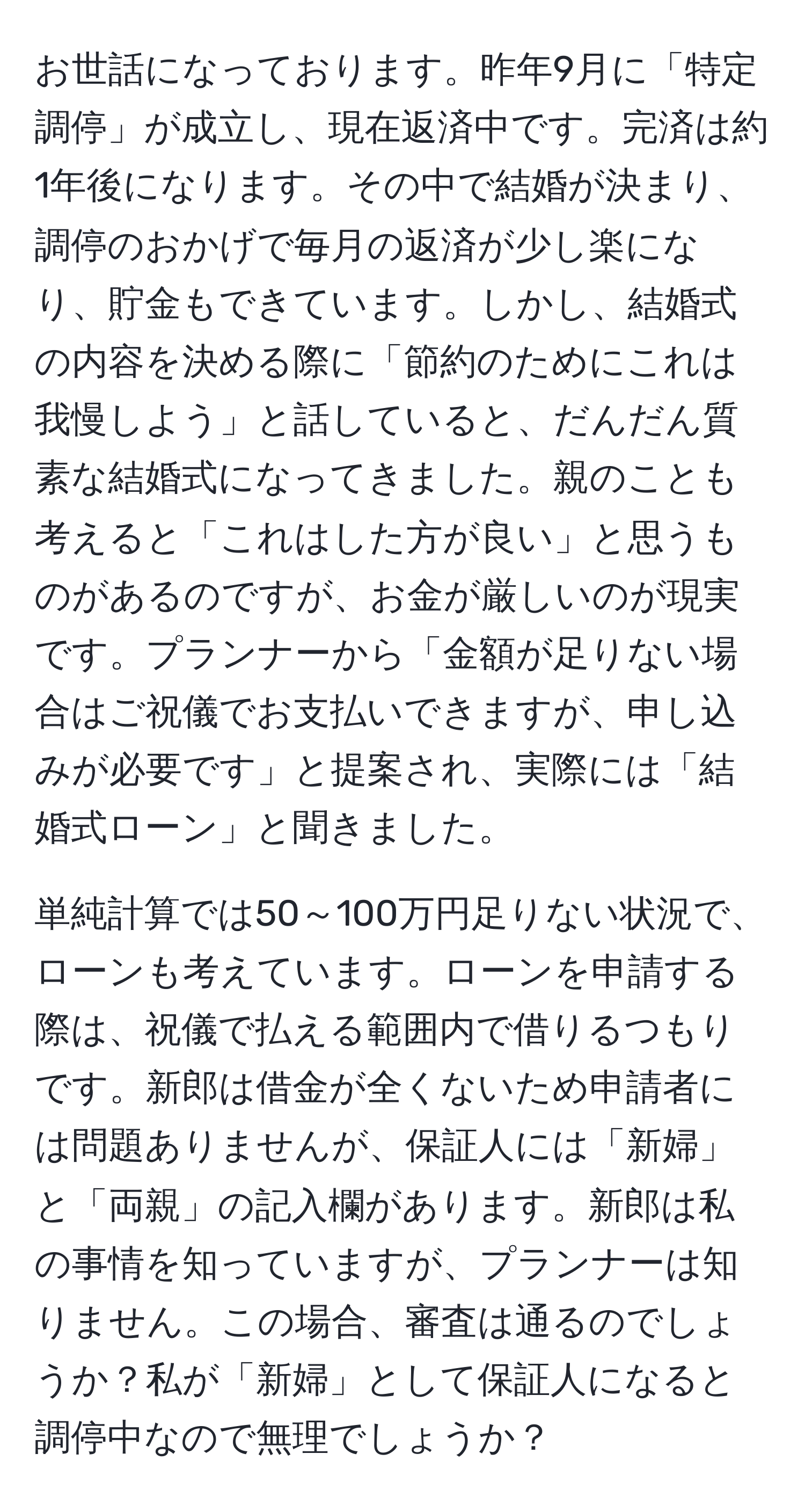 お世話になっております。昨年9月に「特定調停」が成立し、現在返済中です。完済は約1年後になります。その中で結婚が決まり、調停のおかげで毎月の返済が少し楽になり、貯金もできています。しかし、結婚式の内容を決める際に「節約のためにこれは我慢しよう」と話していると、だんだん質素な結婚式になってきました。親のことも考えると「これはした方が良い」と思うものがあるのですが、お金が厳しいのが現実です。プランナーから「金額が足りない場合はご祝儀でお支払いできますが、申し込みが必要です」と提案され、実際には「結婚式ローン」と聞きました。

単純計算では50～100万円足りない状況で、ローンも考えています。ローンを申請する際は、祝儀で払える範囲内で借りるつもりです。新郎は借金が全くないため申請者には問題ありませんが、保証人には「新婦」と「両親」の記入欄があります。新郎は私の事情を知っていますが、プランナーは知りません。この場合、審査は通るのでしょうか？私が「新婦」として保証人になると調停中なので無理でしょうか？