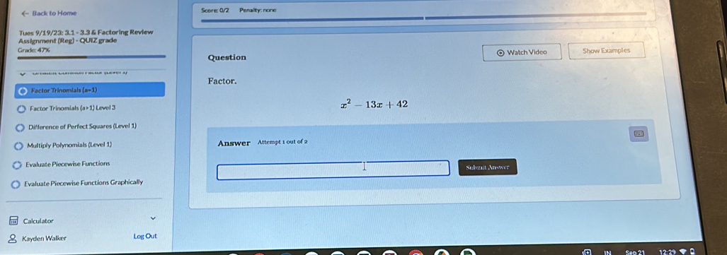 Back to Home Score: 0/2 Pesalty: none 
Tues 9/19/23: 3.1 - 3.3 & Factoring Review 
Assignment (Reg) - QUIZ grade 
Grade: 47% Watch Video Show Examples 
Question 
Factor. 
Factor Trinomials (a-1)
Factor Trinomials (a>1) Level 3 x^2-13x+42
Difference of Perfect Squares (Level 1) 
Multiply Polynomials (Level 1) Answer Attempt 1 out of 2 
Evaluate Piecewise Functions Submit Answer 
Evaluate Piecewise Functions Graphically 
Calculator 
Kayden Walker Log Out 
Sen 21 12:29