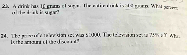 A drink has 10 grams of sugar. The entire drink is 500 grams. What percent 
of the drink is sugar? 
24. The price of a television set was $1000. The television set is 75% off. What 
is the amount of the discount?