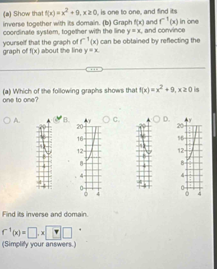 Show that f(x)=x^2+9, x≥ 0 , is one to one, and find its
inverse together with its domain. (b) Graph f(x) and f^(-1)(x) in one
coordinate system, together with the line y=x , and convince
yourself that the graph of f^(-1)(x) can be obtained by reflecting the
graph of f(x) about the line y=x. 
(a) Which of the following graphs shows that f(x)=x^2+9, x≥ 0 is
one to one?
A.
B.C. D.
२०
16
16
4
12
8
8
4 3
-4
Find its inverse and domain.
f^(-1)(x)=□ , x[ :□ □ 
(Simplify your answers.)