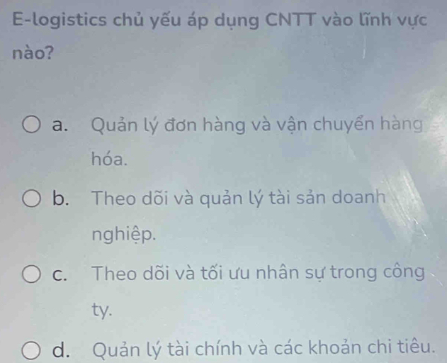 E-logistics chủ yếu áp dụng CNTT vào lĩnh vực
nào?
a. Quản lý đơn hàng và vận chuyển hàng
hóa.
b. Theo dõi và quản lý tài sản doanh
nghiệp.
c. Theo dõi và tối ưu nhân sự trong công
ty.
d. Quản lý tài chính và các khoản chi tiêu.