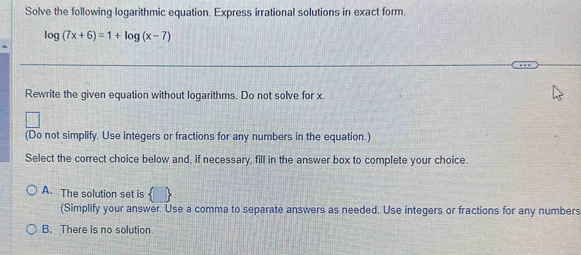 Solve the following logarithmic equation. Express irrational solutions in exact form.
log (7x+6)=1+log (x-7)
Rewrite the given equation without logarithms. Do not solve for x.
(Do not simplify. Use integers or fractions for any numbers in the equation.)
Select the correct choice below and, if necessary, fill in the answer box to complete your choice.
A. The solution set is  . 
(Simplify your answer. Use a comma to separate answers as needed. Use integers or fractions for any numbers
B. There is no solution