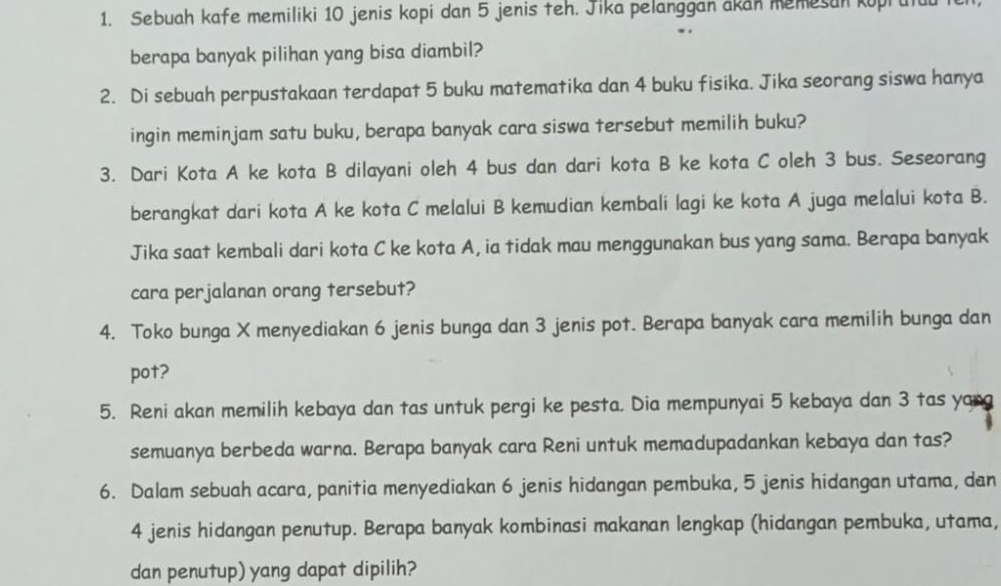 Sebuah kafe memiliki 10 jenis kopi dan 5 jenis teh. Jika pelanggan akan memesan koprutu 
berapa banyak pilihan yang bisa diambil? 
2. Di sebuah perpustakaan terdapat 5 buku matematika dan 4 buku fisika. Jika seorang siswa hanya 
ingin meminjam satu buku, berapa banyak cara siswa tersebut memilih buku? 
3. Dari Kota A ke kota B dilayani oleh 4 bus dan dari kota B ke kota C oleh 3 bus. Seseorang 
berangkat dari kota A ke kota C melalui B kemudian kembali lagi ke kota A juga melalui kota B. 
Jika saat kembali dari kota C ke kota A, ia tidak mau menggunakan bus yang sama. Berapa banyak 
cara perjalanan orang tersebut? 
4. Toko bunga X menyediakan 6 jenis bunga dan 3 jenis pot. Berapa banyak cara memilih bunga dan 
pot? 
5. Reni akan memilih kebaya dan tas untuk pergi ke pesta. Dia mempunyai 5 kebaya dan 3 tas yang 
semuanya berbeda warna. Berapa banyak cara Reni untuk memadupadankan kebaya dan tas? 
6. Dalam sebuah acara, panitia menyediakan 6 jenis hidangan pembuka, 5 jenis hidangan utama, dan
4 jenis hidangan penutup. Berapa banyak kombinasi makanan lengkap (hidangan pembuka, utama, 
dan penutup) yang dapat dipilih?