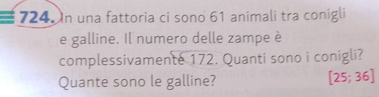 In una fattoria ci sono 61 animali tra conigli 
e galline. Il numero delle zampe è 
complessivamente 172. Quanti sono i conigli? 
Quante sono le galline?
[25;36]