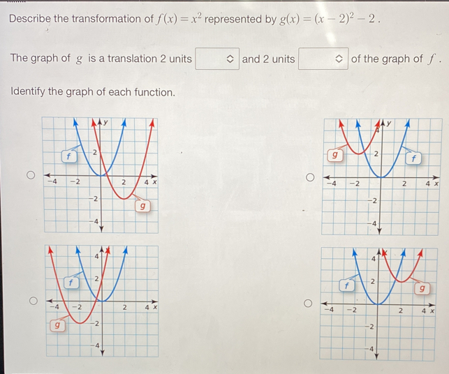 Describe the transformation of f(x)=x^2 represented by g(x)=(x-2)^2-2. 
The graph of g is a translation 2 units and 2 units of the graph of f.
Identify the graph of each function.