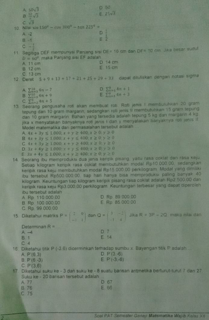 A. 50sqrt(3) D 50
B  53/3 sqrt(3)
E 25sqrt(3)
C sqrt(3)
10. Nilai sin 150°-cos 300°-tan 225°=
A. -2 D  t/2 
B. -1 E 2
C - 1/2 
11. Segitiga DEF mempunyai Panjang sisi DE=16cm dan DF=10cm Jika besar sudul
D=60° maka Panjang sisi EF adalah
A 11 cm D. 14 cm
B. 12 cm E 15 cm
C. 13 cm
12 Deret 5+9+13+17+21+25+29+33 dapat dituliskan dengan notasi sigma
A. sumlimits _(n=3)^(10)4n-7
D. sumlimits _(n=1)^94n+1
B. sumlimits _(n=3)^(10)4n+9 E sumlimits _(n=1)^84n+3
C sumlimits _(n=2)^94n+5
13. Seorang pengusaha roti akan membuat roti. Roti jenis I membutuhkan 20 gram
tepung dan 10 gram margarin, sedangkan roti jenis II membutuhkan 15 gram tepung
dan 10 gram margarin Bahan yang tersedia adalah tepung 5 kg dan margarin 4 kg.
jika x menyatakan banyaknya roti jenis i dan y menyatakan banyaknya roli jenis II
Model matematika dari permasalahan tersebut adaiah
A. 4x+3y≤ 1.000;x+y≥ 400;x≥ 0; γ ≥ 0
B 4x+3y≤ 1.000;x+y≤ 400;x≥ 0 ≥slant 0
C 4x+3y≥ 1.000;x+y≥ 400;x≥ 0;y≥ 0
D. 3x+4y≥ 1.000;x+y≤ 400;x≥ 0;y≥ 0
E 3x+4y≤ 1.000,x+y≥ 400;x≥ 0;y≥ 0
14. Seorang ibu memproduksi dua jenis keripik pisang, yaitu rasa coklat dan rasa keju
Setiap kilogram keripik rasa cokiat membutuhkan modal Rp10.000,00, sedangkan
keripik rasa keju membutuhkan modal Rp15.000.00 perkilogram. Modal yang dimilik
ibu tersebut Rp500.000,00. tiap hari hanya bisa memproduksi paling banyak 40
kilogram. Keuntungan tiap kilogram keripik pisang rasa coklat adalah Rp2 500,00 dan
keripik rasa keju Rp3.000,00 perkilogram. Keuntungan terbesar yang dapat diperoleh
ibu tersebut adalah
A. Rp 110.000.00 D. Rp. 89.000.00
B. Rp. 100.000,00 E Rp 85.000.00
C. Rp. 99.000.00
15. Diketahui matriks P=beginpmatrix 2&0 -1&1endpmatrix dan Q=beginpmatrix 3&-2 -1&4endpmatrix Jika R=3P-2Q maka niïai dan
Determinan R=
A. -4 D. 7
B. 1 E 14
C 4
16 Diketahui titik P(-3,6) dicerminkan terhadap sumbu x. Bayangan titik P adalah ...
A P'(6,3)
D. P'(3,-6)
E
B. P'(6,-3) P'(-3,-6)
C. P'(3,6)
17. Diketahui suku ke - 3 dan suku ke - 8 suatu barisan aritmetika berturut-turut 7 dan 27
Suku ke - 20 barisan tersebut adalah
A. 77 D 67
B. 76 E 66
C. 75
Soal PAT Semester Genap Matematika Wajib Kelas XII