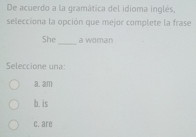 De acuerdo a la gramática del idioma inglés,
selecciona la opción que mejor complete la frase
She _a woman
Seleccione una:
a. am
b. is
c. are