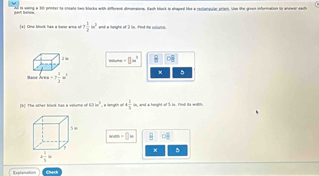 All is using a 3D printer to create two blocks with different dimensions. Each block is shaped like a rectangular prism. Use the given information to answer each
part below.
(a) One block has a base area of 7 1/2 in^2 and a height of 2 in. Find Its yolume.
Volume =□ in^3  □ /□   □  □ /□  
× 5
(b) The other block has a volume of 63in^3 , a length of 4 1/5 in , and a height of 5 in. Find its width.
Width =□ in  □ /□   □  □ /□  
× 5
Explanation Check