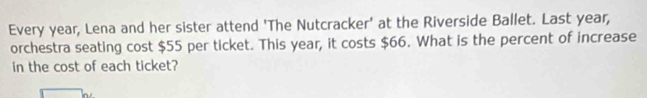 Every year, Lena and her sister attend 'The Nutcracker' at the Riverside Ballet. Last year, 
orchestra seating cost $55 per ticket. This year, it costs $66. What is the percent of increase 
in the cost of each ticket?