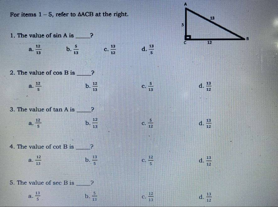 For items 1-5 , refer to △ ACB at the right.
1. The value of sin A is_ ?
a.  12/13  b.  5/13  c.  13/12  d.  13/5 
2. The value of cos B is _?
b.
d.
a.  12/5   12/13  c.  5/13   13/12 
3. The value of tan A is _?
b.
a.  12/5   12/13  c.  5/12  d.  13/12 
4. The value of cot B is _?
b.
a.  12/13   13/5  C.  12/5  d.  13/12 
5. The value of sec B is _?
b.
a.  13/5   5/13  C.  12/13  d.  13/12 