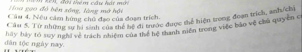 têm ken, đời thêm cầu hát mới 
Hoa gạo đỏ bên sông, làng mở hội 
Câu 4. Nêu cảm hứng chủ đạo của đoạn trích. 
Câu 5. Từ những sự hi sinh của thế hệ đi trước được thể hiện trong đoạn trích, anh/chị 
bãy bảy tỏ suy nghĩ về trách nhiệm của thế hệ thanh niên trong việc bảo vệ chủ quyền c 
dân tộc ngày nay.