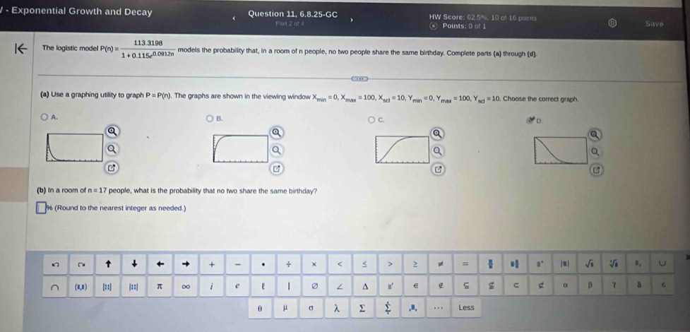 Exponential Growth and Decay Question 11, 6.8.25-GC HW Score: 62.5%, 10 of 16 points 
Points: 0 of 1 Save 
The logistic model P(n)= (113.3198)/1+0.115e^(0.0912n)  models the probability that, in a room of n people, no two people share the same birthday. Complete parts (a) through (d) 
(a) Use a graphing utility to graph P=P(n). The graphs are shown in the viewing window X_min=0, X_max=100, X_scl=10, Y_min=0, Y_max=100, Y_max=10 Choose the correct graph. 
A. 
B. 
C 
* D. 
z 
(b) In a room of n=17 people, what is the probability that no two share the same birthday?
% (Round to the nearest integer as needed.) 
θ μ 。 λ.". . . Less