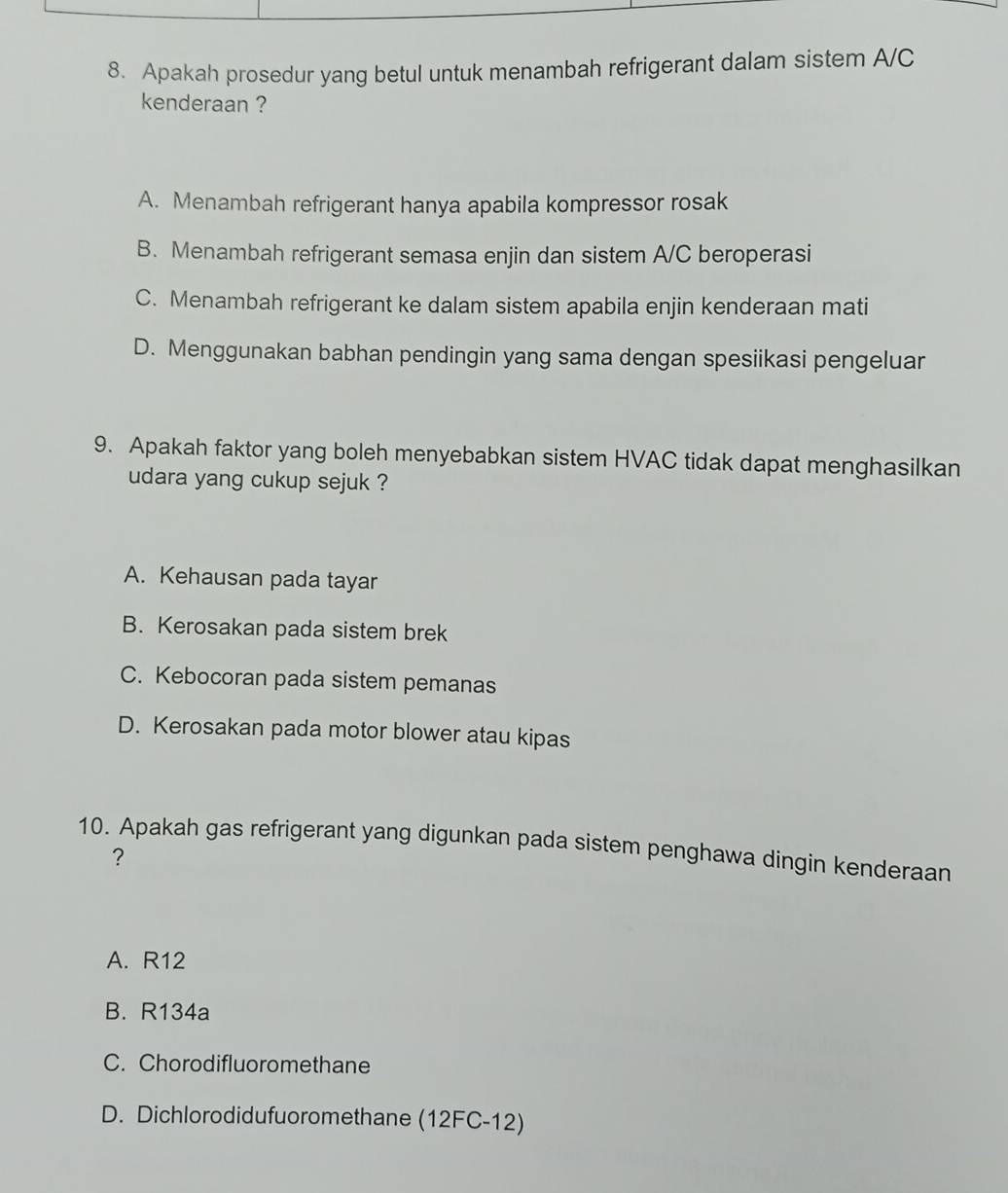 Apakah prosedur yang betul untuk menambah refrigerant dalam sistem A/C
kenderaan ?
A. Menambah refrigerant hanya apabila kompressor rosak
B. Menambah refrigerant semasa enjin dan sistem A/C beroperasi
C. Menambah refrigerant ke dalam sistem apabila enjin kenderaan mati
D. Menggunakan babhan pendingin yang sama dengan spesiikasi pengeluar
9. Apakah faktor yang boleh menyebabkan sistem HVAC tidak dapat menghasilkan
udara yang cukup sejuk ?
A. Kehausan pada tayar
B. Kerosakan pada sistem brek
C. Kebocoran pada sistem pemanas
D. Kerosakan pada motor blower atau kipas
10. Apakah gas refrigerant yang digunkan pada sistem penghawa dingin kenderaan
?
A. R12
B. R134a
C. Chorodifluoromethane
D. Dichlorodidufuoromethane (12FC-12)