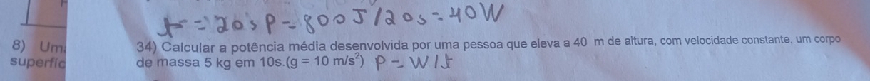 Umi 34) Calcular a potência média desenvolvida por uma pessoa que eleva a 40 m de altura, com velocidade constante, um corpo 
superfíc de massa 5 kg em 10s. (g=10m/s^2)