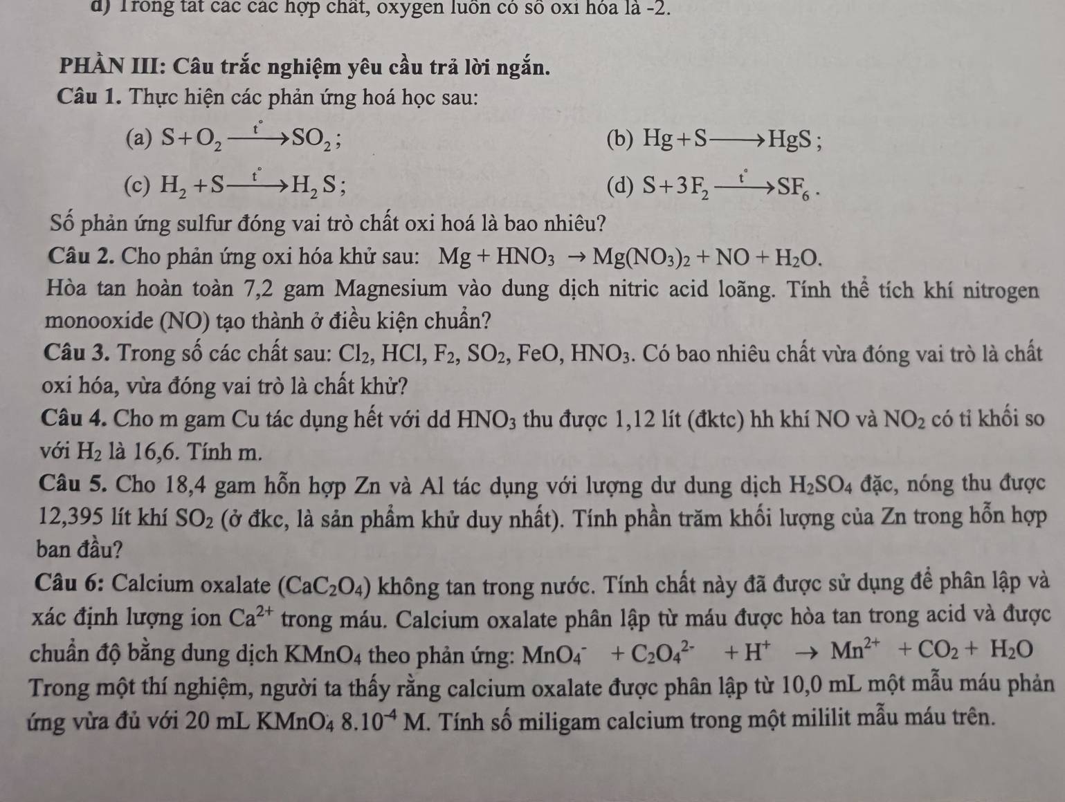 Trong tat các các hợp chất, oxygen luồn có số oxi hóa là -2.
PHÀN III: Câu trắc nghiệm yêu cầu trả lời ngắn.
Câu 1. Thực hiện các phản ứng hoá học sau:
(a) S+O_2xrightarrow t°SO_2; (b) Hg+Sto HgS;
(c) H_2+Sxrightarrow t°H_2S 、 (d) S+3F_2xrightarrow t°SF_6.
Số phản ứng sulfur đóng vai trò chất oxi hoá là bao nhiêu?
Câu 2. Cho phản ứng oxi hóa khử sau: Mg+HNO_3to Mg(NO_3)_2+NO+H_2O.
Hòa tan hoàn toàn 7,2 gam Magnesium vào dung dịch nitric acid loãng. Tính thể tích khí nitrogen
monooxide (NO) tạo thành ở điều kiện chuẩn?
Câu 3. Trong số các chất sau: Cl_2,HCl,F_2,SO_2,FeO,HNO_3. Có bao nhiêu chất vừa đóng vai trò là chất
oxi hóa, vừa đóng vai trò là chất khử?
Câu 4. Cho m gam Cu tác dụng hết với d HNO_3 thu được 1,12 lít (đktc) hh khí NO và NO_2 có tỉ khối so
với H_2 là 16,6. Tính m.
Câu 5. Cho 18,4 gam hỗn hợp Zn và Al tác dụng với lượng dư dung dịch H_2SO_4 đặc, nóng thu được
12,395 lít khí SO_2 (ở đkc, là sản phẩm khử duy nhất). Tính phần trăm khối lượng của Zn trong hỗn hợp
ban đầu?
Câu 6: Calcium oxalate (CaC_2O_4) không tan trong nước. Tính chất này đã được sử dụng để phân lập và
xác định lượng ion Ca^(2+) trong máu. Calcium oxalate phân lập từ máu được hòa tan trong acid và được
chuẩn độ bằng dung dịch KMn O_4 theo phản ứng: MnO_4^(-+C_2)O_4^((2-)+H^+)to Mn^(2+)+CO_2+H_2O
Trong một thí nghiệm, người ta thấy rằng calcium oxalate được phân lập từ 10,0 mL một mẫu máu phản
ứng vừa đủ với 20 mL KM n O_48.10^(-4)M. Tính số miligam calcium trong một mililit mẫu máu trên.