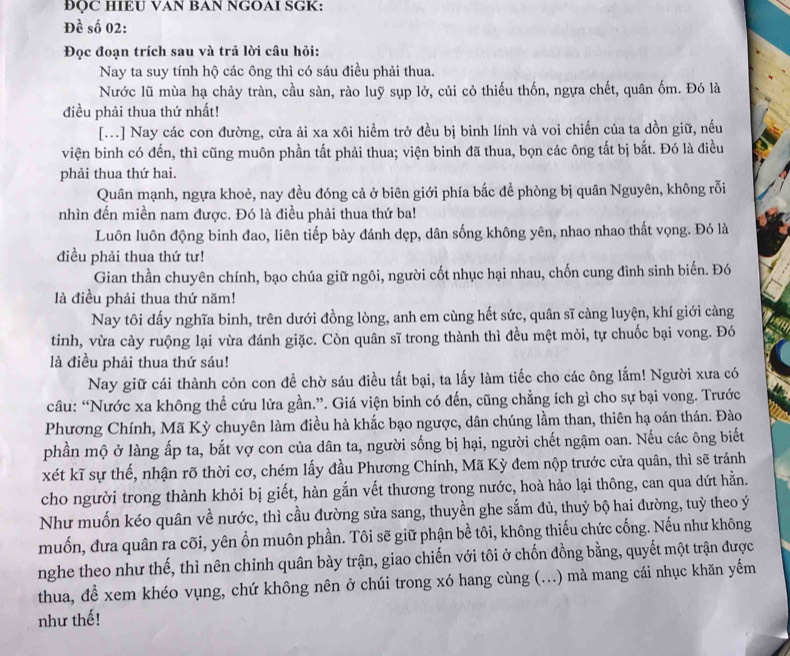 ÐQC HIEU VAN BAN NGOAI SGK:
Đề số 02:
Đọc đoạn trích sau và trả lời câu hỏi:
Nay ta suy tính hộ các ông thì có sáu điều phải thua.
Nước lũ mùa hạ chảy tràn, cầu sàn, rào luỹ sụp lở, củi cỏ thiếu thốn, ngựa chết, quân ốm. Đó là
điều phải thua thứ nhất!
[...] Nay các con đường, cửa ải xa xôi hiểm trở đều bị binh lính và voi chiến của ta dồn giữ, nếu
viện binh có đến, thì cũng muôn phần tất phải thua; viện binh đã thua, bọn các ông tất bị bắt. Đó là điều
phải thua thứ hai.
Quân mạnh, ngựa khoẻ, nay đều đóng cả ở biên giới phía bắc để phòng bị quân Nguyên, không rỗi
nhìn đến miền nam được. Đó là điều phải thua thứ ba!
Luôn luôn động binh đao, liên tiếp bày đánh dẹp, dân sống không yên, nhao nhao thất vọng. Đó là
điều phải thua thứ tư!
Gian thần chuyên chính, bạo chúa giữ ngôi, người cốt nhục hại nhau, chốn cung đình sinh biến. Đó
là điều phải thua thứ năm!
Nay tôi dấy nghĩa binh, trên dưới đồng lòng, anh em cùng hết sức, quân sĩ càng luyện, khí giới càng
tinh, vừa cày ruộng lại vừa đánh giặc. Còn quân sĩ trong thành thì đều mệt mỏi, tự chuốc bại vong. Đó
là điều phải thua thứ sáu!
Nay giữ cái thành cỏn con đề chờ sáu điều tất bại, ta lấy làm tiếc cho các ông lắm! Người xưa có
câu: “Nước xa không thể cứu lửa gần.”. Giá viện binh có đến, cũng chẳng ích gì cho sự bại vong. Trước
Phương Chính, Mã Kỳ chuyên làm điều hà khắc bạo ngược, dân chúng lầm than, thiên hạ oán thán. Đào
phần mộ ở làng ấp ta, bắt vợ con của dân ta, người sống bị hại, người chết ngậm oan. Nếu các ông biết
xét kĩ sự thế, nhận rõ thời cơ, chém lấy đầu Phương Chính, Mã Kỳ đem nộp trước cửa quân, thì sẽ tránh
cho người trong thành khỏi bị giết, hàn gắn vết thương trong nước, hoà hảo lại thông, can qua dứt hằn.
Như muốn kéo quân về nước, thì cầu đường sửa sang, thuyền ghe sắm đủ, thuỷ bộ hai đường, tuỳ theo ý
muốn, đưa quân ra cõi, yên ổn muôn phần. Tôi sẽ giữ phận bề tôi, không thiếu chức cống. Nếu như không
nghe theo như thế, thì nên chỉnh quân bày trận, giao chiến với tôi ở chốn đồng bằng, quyết một trận được
thua, để xem khéo vụng, chứ không nên ở chúi trong xó hang cùng (...) mà mang cái nhục khăn yếm
như thế!