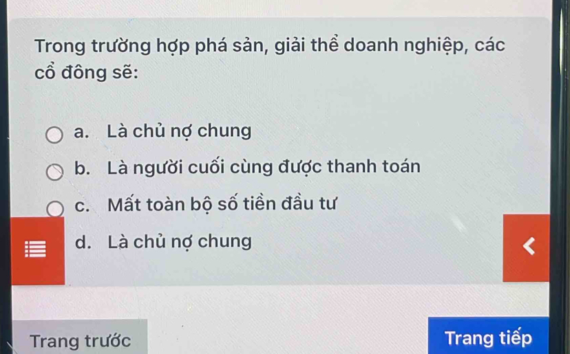 Trong trường hợp phá sản, giải thể doanh nghiệp, các
cổ đông sẽ:
a. Là chủ nợ chung
b. Là người cuối cùng được thanh toán
c. Mất toàn bộ số tiền đầu tư
d. Là chủ nợ chung
Trang trước Trang tiếp