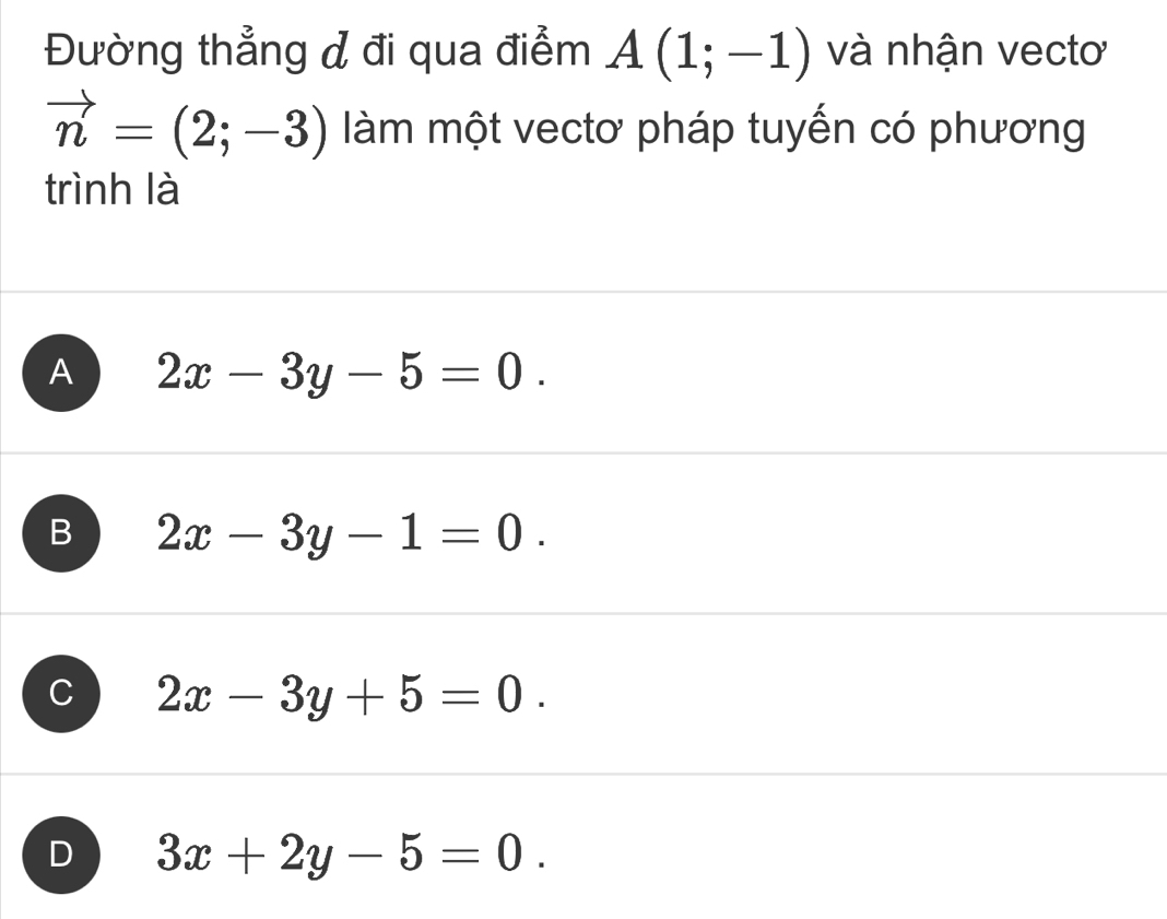 Đường thẳng đ đi qua điểm A(1;-1) và nhận vectơ
vector n=(2;-3) làm một vectơ pháp tuyến có phương
trình là
A 2x-3y-5=0.
B 2x-3y-1=0.
C 2x-3y+5=0.
D 3x+2y-5=0.