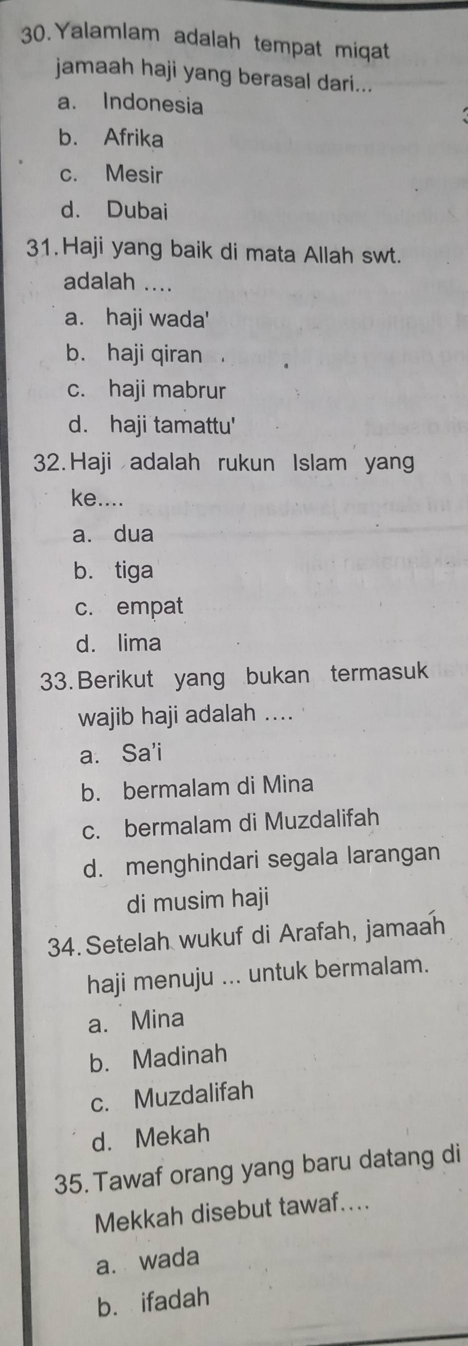 Yalamlam adalah tempat miqat
jamaah haji yang berasal dari...
a. Indonesia
b. Afrika
c. Mesir
d. Dubai
31.Haji yang baik di mata Allah swt.
adalah ....
a. haji wada'
b. haji qiran
c. haji mabrur
d. haji tamattu'
32. Haji adalah rukun Islam yang
ke....
a. dua
b. tiga
c. empat
d. lima
33. Berikut yang bukan termasuk
wajib haji adalah ....
a. Sa'i
b. bermalam di Mina
c. bermalam di Muzdalifah
d. menghindari segala larangan
di musim haji
34.Setelah wukuf di Arafah, jamaah
haji menuju ... untuk bermalam.
a. Mina
b. Madinah
c. Muzdalifah
d. Mekah
35. Tawaf orang yang baru datang di
Mekkah disebut tawaf....
a. wada
b. ifadah