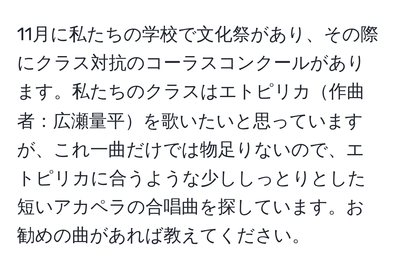 11月に私たちの学校で文化祭があり、その際にクラス対抗のコーラスコンクールがあります。私たちのクラスはエトピリカ作曲者：広瀬量平を歌いたいと思っていますが、これ一曲だけでは物足りないので、エトピリカに合うような少ししっとりとした短いアカペラの合唱曲を探しています。お勧めの曲があれば教えてください。