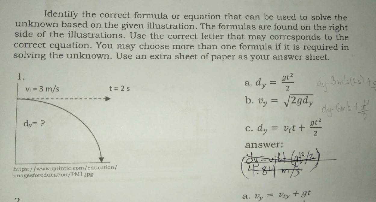 Identify the correct formula or equation that can be used to solve the
unknown based on the given illustration. The formulas are found on the right
side of the illustrations. Use the correct letter that may corresponds to the
correct equation. You may choose more than one formula if it is required in
solving the unknown. Use an extra sheet of paper as your answer sheet.
a. d_y= gt^2/2 
b. v_y=sqrt(2gd_y)
C. d_y=v_it+ gt^2/2 
answer:
https://www.quintic.com/education/
imagesforeducation/PM1.jpg
a. v_y=v_iy+gt