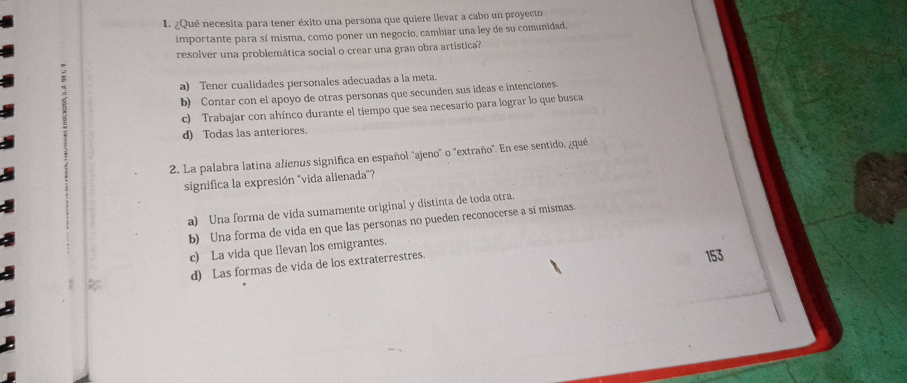 ¿Qué necesita para tener éxito una persona que quiere llevar a cabo un proyecto
importante para sí misma, como poner un negocio, cambiar una ley de su comunidad,
resolver una problemática social o crear una gran obra artística?
a) Tener cualidades personales adecuadas a la meta.
b) Contar con el apoyo de otras personas que secunden sus ideas e intenciones.
c) Trabajar con ahínco durante el tiempo que sea necesario para lograr lo que busca
d) Todas las anteriores.
2. La palabra latina alienus significa en español ''ajeno'' o "extraño". En ese sentido, ¿qué
significa la expresión "vida alienada"?
a) Una forma de vida sumamente original y distinta de toda otra.
b) Una forma de vida en que las personas no pueden reconocerse a sí mismas.
c) La vida que llevan los emigrantes.
d) Las formas de vida de los extraterrestres.
153