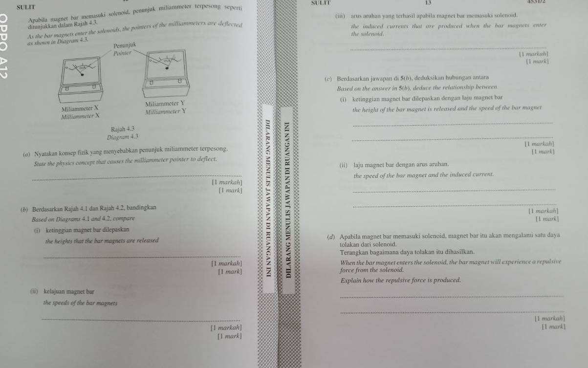 SULIT
Apabila magnet bar memasuki solenoid, penunjuk miliammeter terpesong seperti
(iii) arus aruhan yang terhasil apabila magnet bar memasuki solenoid.
ditunjukkan dalam Rajah 4.3.
As the bar magnets enter the solenoids, the pointers of the milliammeters are deflected
the induced currents that are produced when the bar magnets enter
the solenoid.
_
as shown in Diagram 4.3.
[1 markah]
[1 mark]
(c) Berdasarkan jawapan di 5(b), deduksikan hubungan antara
Based on the answer in 5(b), deduce the relationship between
(i) ketinggian magnet bar dilepaskan dengan laju magnet bar
the height of the bar magnet is released and the speed of the bar magnet
(α) Nyatakan konsep fizik yang menyebabkan penunjuk miliammeter terpesong. [1 markah] [1 mark]
State the physics concept that causes the milliammeter pointer to deflect.
_[l mark] : ____
(ii) laju magnet bar dengan arus aruhan.
_[1 markah] the speed of the bar magnet and the induced current.
(b) Berdasarkan Rajah 4.1 dan Rajah 4.2, bandingkan
[1 markah]
Based on Diagrams 4.1 and 4.2, compare [1 mark]
(i) ketinggian magnet bar dilepaskan
the heights that the bar magnets are released (d) Apabila magnet bar memasuki solenoid, magnet bar itu akan mengalami satu daya
tolakan dari solenoid.
Terangkan bagaimana daya tolakan itu dihasilkan.
[1 markah] When the bar magnet enters the solenoid, the bar magnet will experience a repulsive
[1 mark] force from the solenoid.
Explain how the repulsive force is produced.
_
(ii) kelajuan magnet bar
_
the speeds of the bar magnets
_[1 markah] [1 markah]
[1 mark]
[1 mark]