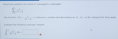 Determine whether the series is convergent or divergent.
sumlimits _(n=1)^(∈fty) 1/n^2+4 
The function f(x)- 1/x^2+4  is continuous, positive and decreasing on [1,∈fty ) , so the integral test does apply. 
Evaluate the following improper integra'
∈t _1^((∈fty)frac 1)x^2+4dx=□ x