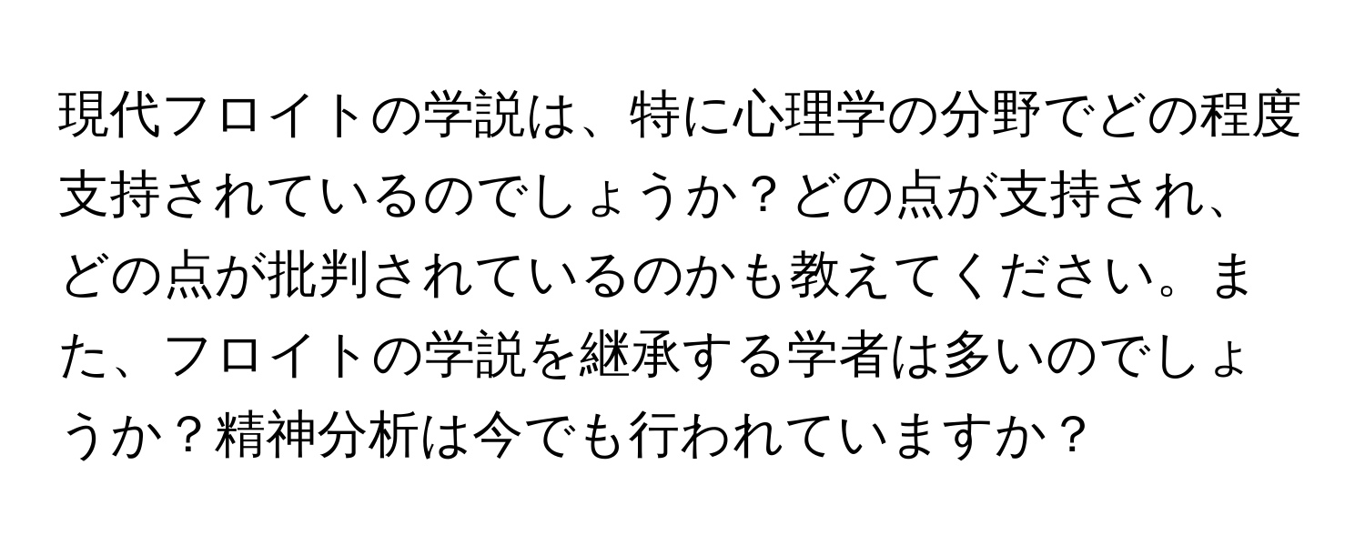 現代フロイトの学説は、特に心理学の分野でどの程度支持されているのでしょうか？どの点が支持され、どの点が批判されているのかも教えてください。また、フロイトの学説を継承する学者は多いのでしょうか？精神分析は今でも行われていますか？