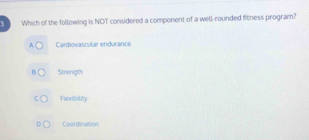 Which of the following is NOT considered a component of a well-rounded fitness program?
Cardiovascular endurance
Strength
Flexibility
Coordination