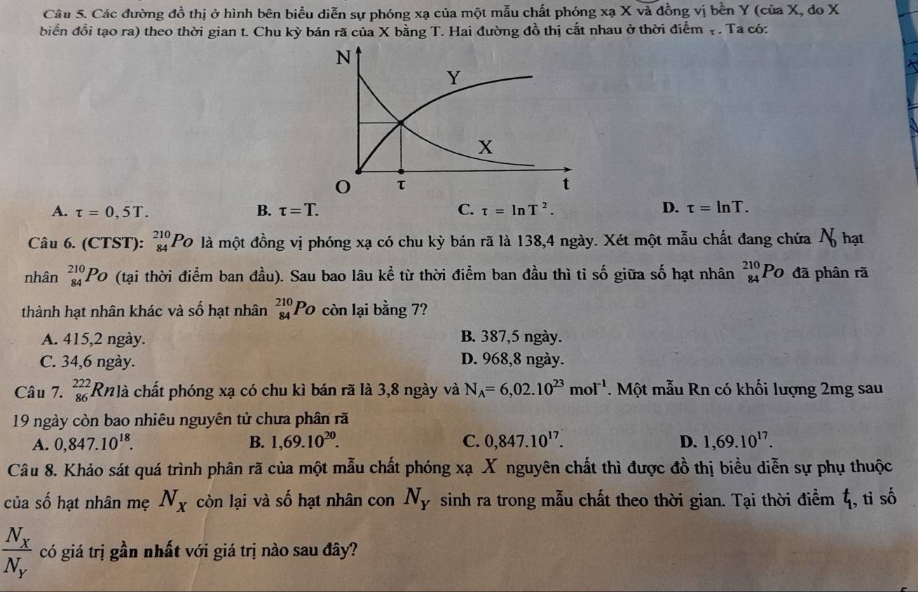 Các đường đồ thị ở hình bên biểu diễn sự phóng xạ của một mẫu chất phóng xạ X và đồng vị bền Y (của X, do X
biến đổi tạo ra) theo thời gian t. Chu kỳ bán rã của X bằng T. Hai đường đồ thị cắt nhau ở thời điểm ạ . Ta có:
A. tau =0,5T. B. tau =T. C. tau =ln T^2. D. tau =ln T.
Câu 6. (CTST): _(84)^(210)P_O là một đồng vị phóng xạ có chu kỳ bán rã là 138,4 ngày. Xét một mẫu chất đang chứa N hạt
nhân _(84)^(210)P_O (tại thời điểm ban đầu). Sau bao lâu kể từ thời điểm ban đầu thì tỉ số giữa số hạt nhân beginarrayr 210 84endarray P 0 đã phân rã
thành hạt nhân khác và số hạt nhân _(84)^(210)Po 1 còn lại bằng 7?
A. 415,2 ngày. B. 387,5 ngày.
C. 34,6 ngày. D. 968,8 ngày.
Câu 7. _(86)^(222)Rn! là chất phóng xạ có chu kì bán rã là 3,8 ngày và N_A=6,02.10^(23)mol^(-1). Một mẫu Rn có khối lượng 2mg sau
19 ngày còn bao nhiêu nguyên tử chưa phân rã
A. 0,847.10^(18). B. 1,69.10^(20). C. 0,847.10^(17). D. 1,69.10^(17).
Câu 8. Khảo sát quá trình phân rã của một mẫu chất phóng xạ X nguyên chất thì được đồ thị biểu diễn sự phụ thuộc
của số hạt nhân mẹ N_X còn lại và số hạt nhân con N_Y sinh ra trong mẫu chất theo thời gian. Tại thời điểm ζ, tỉ số
frac N_XN_Y có giá trị gần nhất với giá trị nào sau đây?