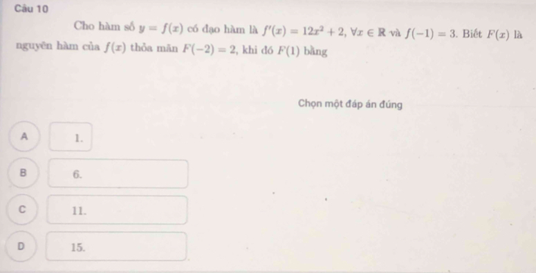 Cho hàm số y=f(x) có đạo hàm là f'(x)=12x^2+2, forall x∈ R và f(-1)=3. Biết F(x) là
nguyēn hàm của f(x) thỏa mān F(-2)=2 , khi đó F(1) bǎng
Chọn một đáp án đúng
A 1.
B 6.
C 11.
D 15.