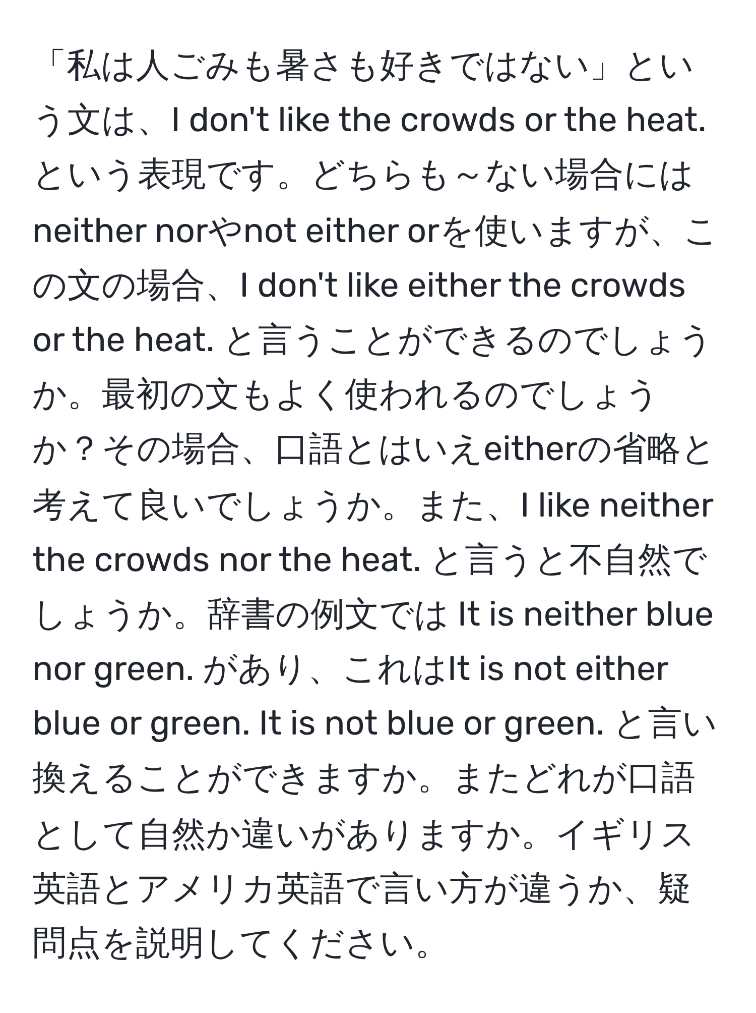 「私は人ごみも暑さも好きではない」という文は、I don't like the crowds or the heat. という表現です。どちらも～ない場合にはneither norやnot either orを使いますが、この文の場合、I don't like either the crowds or the heat. と言うことができるのでしょうか。最初の文もよく使われるのでしょうか？その場合、口語とはいえeitherの省略と考えて良いでしょうか。また、I like neither the crowds nor the heat. と言うと不自然でしょうか。辞書の例文では It is neither blue nor green. があり、これはIt is not either blue or green. It is not blue or green. と言い換えることができますか。またどれが口語として自然か違いがありますか。イギリス英語とアメリカ英語で言い方が違うか、疑問点を説明してください。