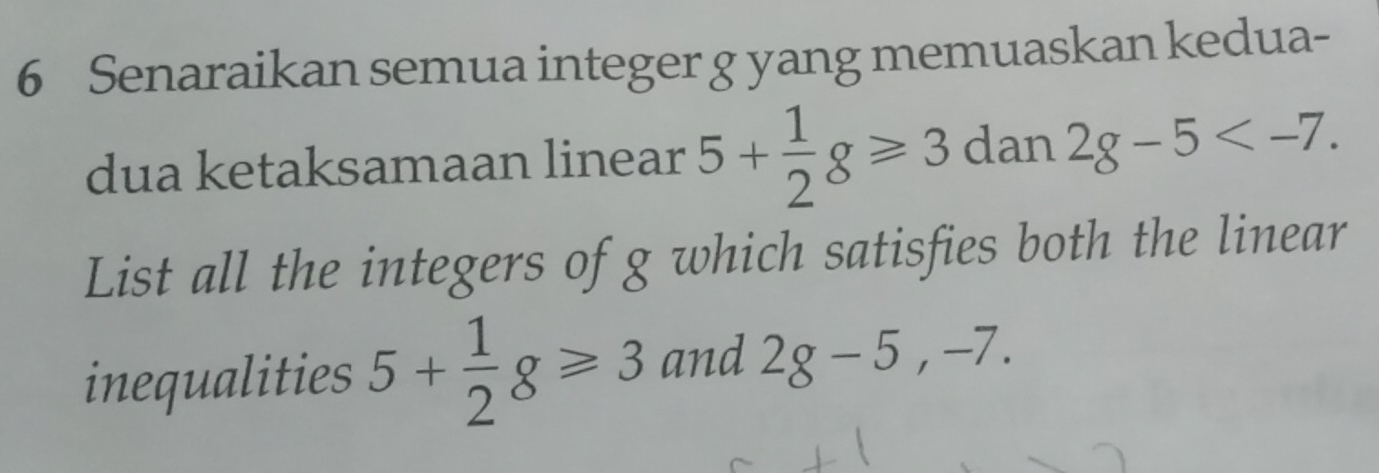 Senaraikan semua integer g yang memuaskan kedua- 
dua ketaksamaan linear 5+ 1/2 g≥slant 3 dan 2g-5 . 
List all the integers of g which satisfies both the linear 
inequalities 5+ 1/2 g≥slant 3 and 2g-5, -7.