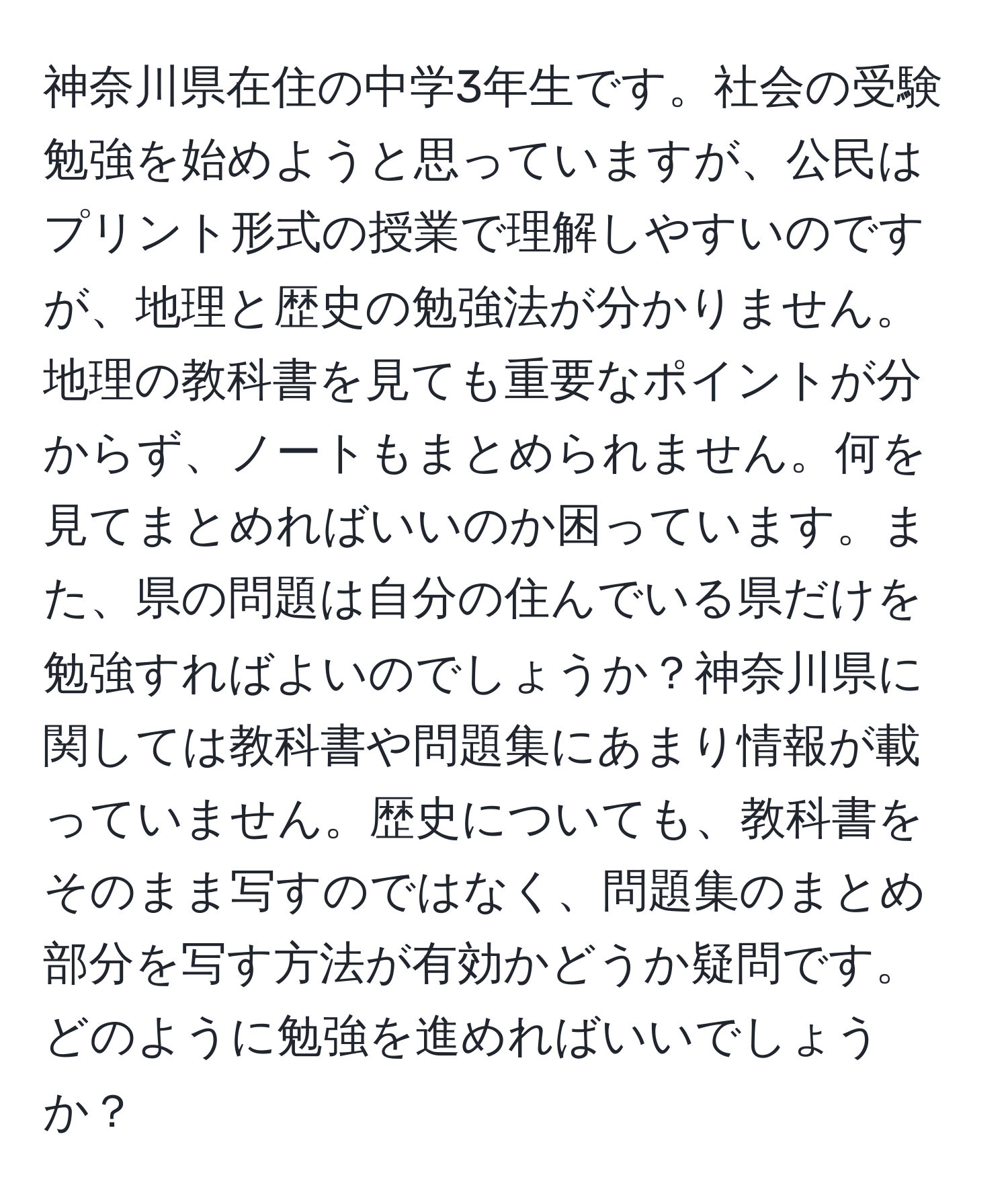 神奈川県在住の中学3年生です。社会の受験勉強を始めようと思っていますが、公民はプリント形式の授業で理解しやすいのですが、地理と歴史の勉強法が分かりません。地理の教科書を見ても重要なポイントが分からず、ノートもまとめられません。何を見てまとめればいいのか困っています。また、県の問題は自分の住んでいる県だけを勉強すればよいのでしょうか？神奈川県に関しては教科書や問題集にあまり情報が載っていません。歴史についても、教科書をそのまま写すのではなく、問題集のまとめ部分を写す方法が有効かどうか疑問です。どのように勉強を進めればいいでしょうか？