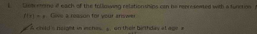 Determine if each of the following relationships can be represented with a function
f(x)=p. Give a reason for your answer 
A child's height in inches. , on their birthday at age x