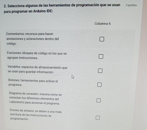 Selecciona algunas de las herramientas de programación que se usan 3 puntos 
para programar en Arduino IDE: 
Columna 6 
Comentarios: recursos para hacer 
anotaciones y aclaraciones dentro del 
código. 
Funciones: bloques de código en los que se 
agrupan instrucciones. 
Variables: espacios de almacenamiento que 
se usan para guardar información. 
Botones: herramientas para activar el 
programa. 
Diagrama de conexión: manera como se 
conectan los diferentes elementos del 
Laboratorio para accionar el programa. 
Errores de sintaxis: se deben a una mala 
escritura de las instrucciones de 
programación.