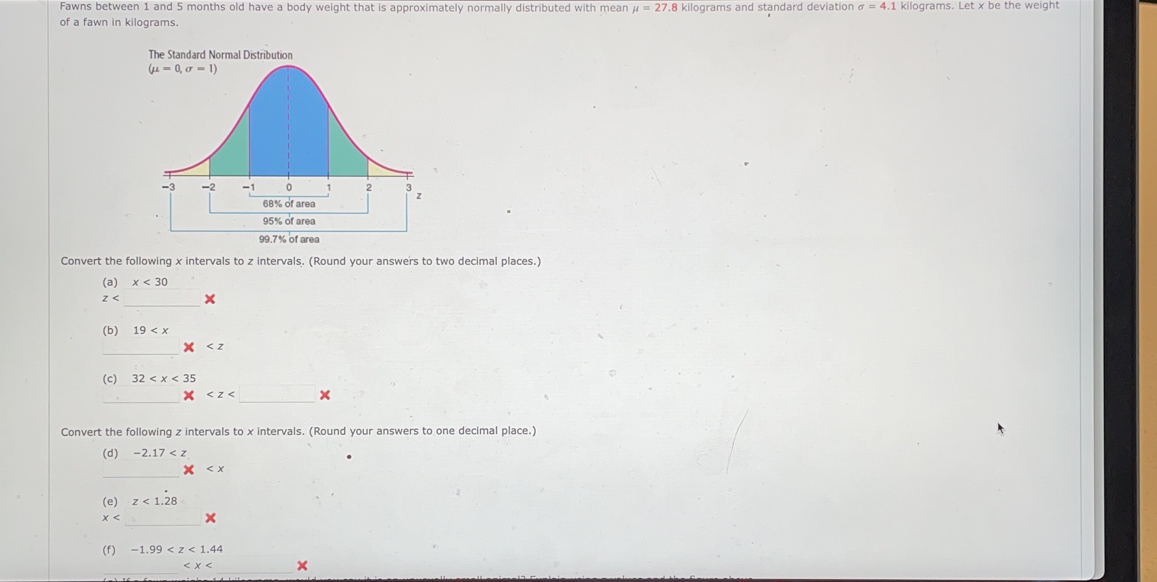 Fawns between 1 and 5 months old have a body weight that is approximately normally distributed with mean mu =27.8 kilograms and standard deviation sigma =4.1 kilograms. Let x be the weight
of a fawn in kilograms.
The Standard Normal Distribution
Convert the following x intervals to z intervals. (Round your answers to two decimal places.)
(a) x<30</tex>
z _x
(b) 19
_
(c) 32
_
_
x
Convert the following z intervals to x intervals. (Round your answers to one decimal place.)
(d) -2.17
_

(e) z<1.28
_
x
(f) -1.99
_
_