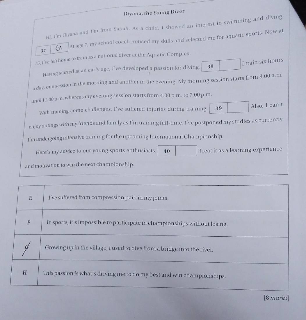 Riyana, the Young Diver 
Hi, I'm Riyana and I'm from Sabah. As a child, I showed an interest in swimming and diving. 
At age 7, my school coach noticed my skills and selected me for aquatic sports. Now at 
37 
15, I've left home to train as a national diver at the Aquatic Complex. 
Having started at an early age, I’ve developed a passion for diving. 38 I train six hours
a day, one session in the morning and another in the evening. My morning session starts from 8.00 a.m. 
until 11.00 a.m. whereas my evening session starts from 4.00 p.m. to 7.00 p.m. 
With training come challenges. I've suffered injuries during training. 39 Also, I can’t 
enjoy outings with my friends and family as I’m training full-time. I’ve postponed my studies as currently 
I'm undergoing intensive training for the upcoming International Championship. 
Here’s my advice to our young sports enthusiasts. 40 Treat it as a learning experience 
and motivation to win the next championship. 
[8 marks]