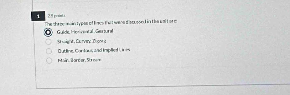 1 2.5 points
The three main types of lines that were discussed in the unit are:
Guide, Horizontal, Gestural
Straight, Curvey, Zigzag
Outline, Contour, and Implied Lines
Main, Border, Stream