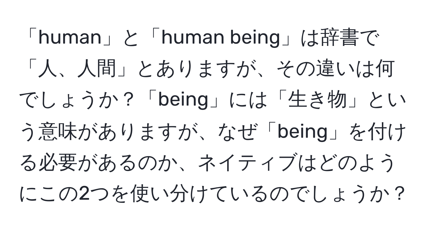 「human」と「human being」は辞書で「人、人間」とありますが、その違いは何でしょうか？「being」には「生き物」という意味がありますが、なぜ「being」を付ける必要があるのか、ネイティブはどのようにこの2つを使い分けているのでしょうか？