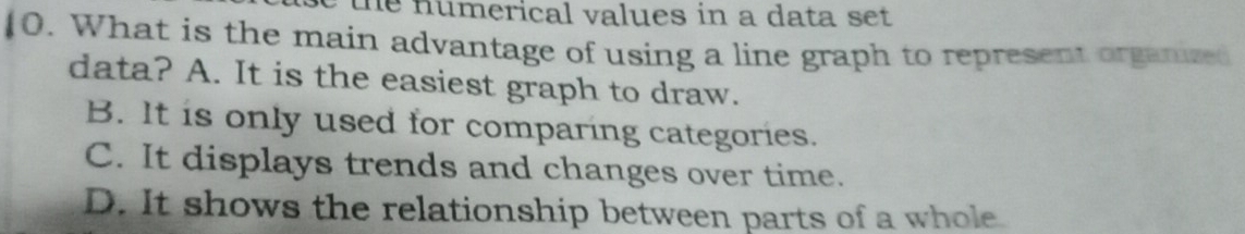 the numerical values in a data set 
10. What is the main advantage of using a line graph to represent organized
data? A. It is the easiest graph to draw.
B. It is only used for comparing categories.
C. It displays trends and changes over time.
D. It shows the relationship between parts of a whole